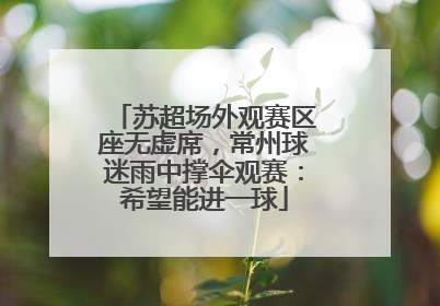 苏超场外观赛区座无虚席，常州球迷雨中撑伞观赛：希望能进一球