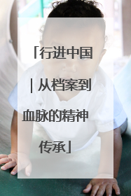 行进中国｜从档案到血脉的精神传承
