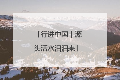 行进中国｜源头活水汩汩来