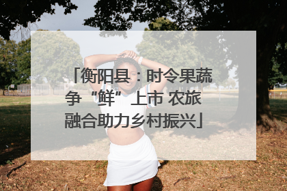 衡阳县：时令果蔬争“鲜”上市 农旅融合助力乡村振兴
