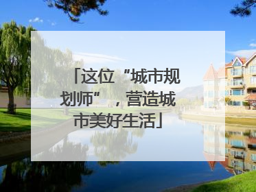 这位“城市规划师”，营造城市美好生活