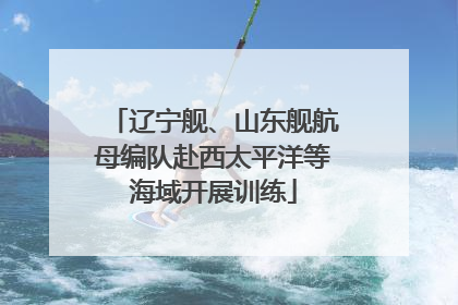 辽宁舰、山东舰航母编队赴西太平洋等海域开展训练