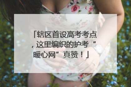 辖区首设高考考点，这里编织的护考“暖心网”真赞！