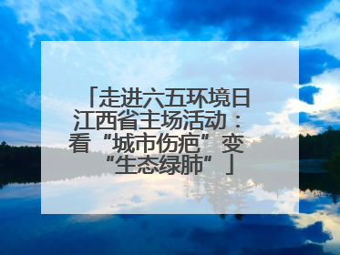 走进六五环境日江西省主场活动：看“城市伤疤”变“生态绿肺”