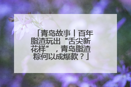 青岛故事丨百年脂渣玩出“舌尖新花样”，青岛脂渣粽何以成爆款？