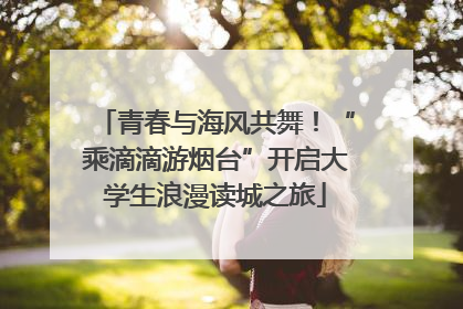 青春与海风共舞！“乘滴滴游烟台”开启大学生浪漫读城之旅