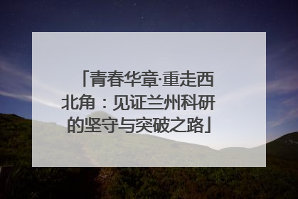青春华章·重走西北角：见证兰州科研的坚守与突破之路
