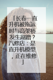长春一直升机被拖运时与高架桥发生剐蹭？汽修店：是直升机模型，正在维修