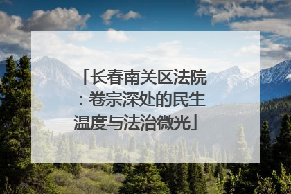 长春南关区法院：卷宗深处的民生温度与法治微光