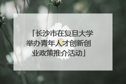 长沙市在复旦大学举办青年人才创新创业政策推介活动