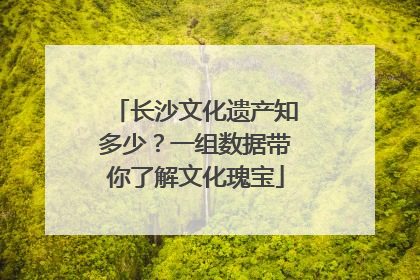 长沙文化遗产知多少？一组数据带你了解文化瑰宝