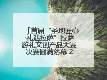 首届“圣地匠心·礼遇拉萨”拉萨游礼文创产品大赛决赛圆满落幕 20强文创佳作绽放雪域文化魅力