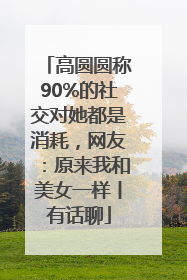 高圆圆称90%的社交对她都是消耗，网友：原来我和美女一样丨有话聊