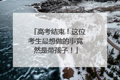 高考结束！这位考生最想做的事竟然是带孩子！