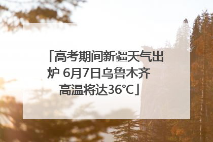 高考期间新疆天气出炉 6月7日乌鲁木齐高温将达36℃