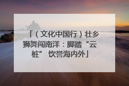 （文化中国行）壮乡狮舞闯南洋：脚踏“云桩” 饮誉海内外