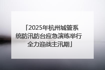 2025年杭州城管系统防汛防台应急演练举行 全力迎战主汛期