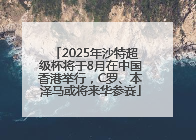 2025年沙特超级杯将于8月在中国香港举行，C罗、本泽马或将来华参赛