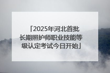 2025年河北首批长期照护师职业技能等级认定考试今日开始