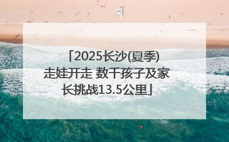 2025长沙(夏季)走娃开走 数千孩子及家长挑战13.5公里