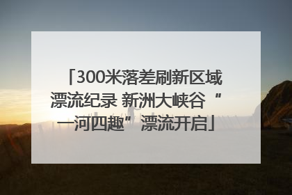 300米落差刷新区域漂流纪录 新洲大峡谷“一河四趣”漂流开启