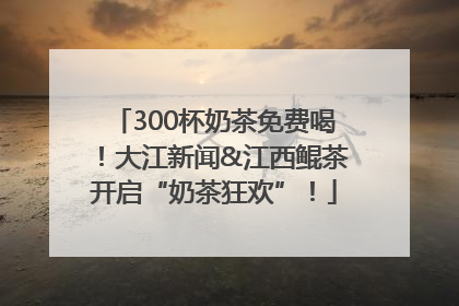 300杯奶茶免费喝！大江新闻&江西鲲茶开启“奶茶狂欢”！