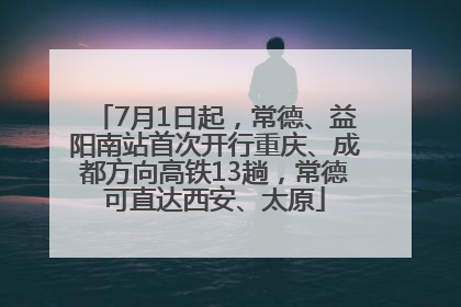 7月1日起，常德、益阳南站首次开行重庆、成都方向高铁13趟，常德可直达西安、太原