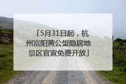 5月31日起，杭州富阳黄公望隐居地景区官宣免费开放