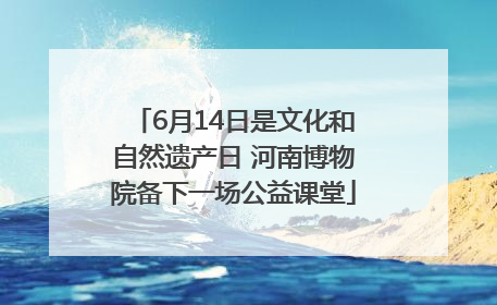 6月14日是文化和自然遗产日 河南博物院备下一场公益课堂